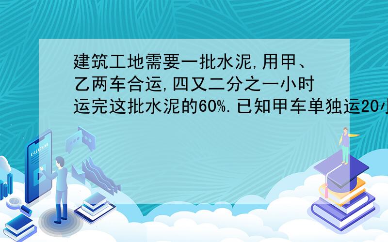 建筑工地需要一批水泥,用甲、乙两车合运,四又二分之一小时运完这批水泥的60%.已知甲车单独运20小时运完又知乙车每小时运十七又二分之一吨 这批水泥共多少吨?(用方程）