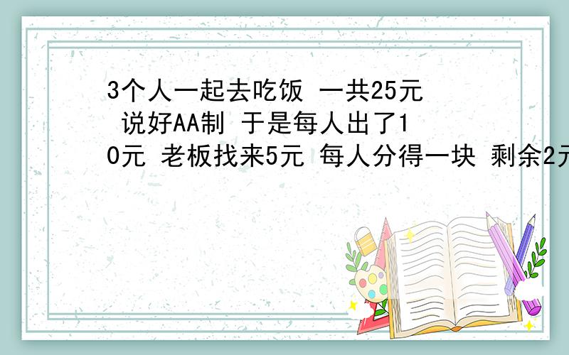 3个人一起去吃饭 一共25元 说好AA制 于是每人出了10元 老板找来5元 每人分得一块 剩余2元给服务员当小费了 我怎么算也算不清楚 那1块钱去哪里了 实际每人出了10-1=9元 乘以3就是27元+小费2元