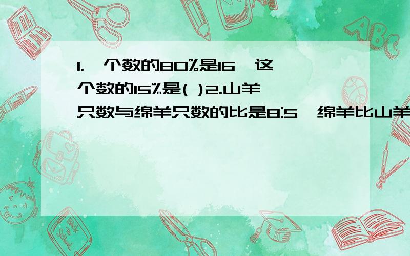 1.一个数的80%是16,这个数的15%是( )2.山羊只数与绵羊只数的比是8:5,绵羊比山羊少( )3.修一条水渠,已修的是未修的60%,已修840米,未修的是( )米4.男生人数是女生人数的4/5,女生占全班人数的( )%男