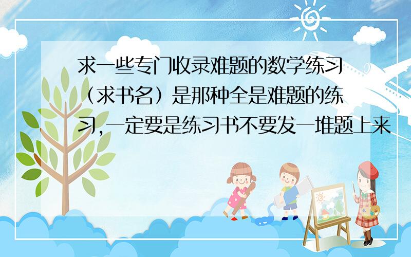 求一些专门收录难题的数学练习﹙求书名﹚是那种全是难题的练习,一定要是练习书不要发一堆题上来