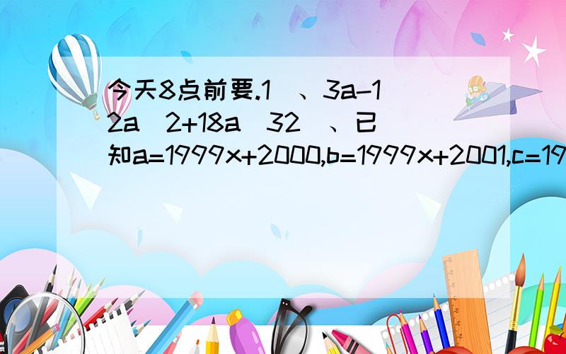 今天8点前要.1）、3a-12a^2+18a^32）、已知a=1999x+2000,b=1999x+2001,c=1999x+2002.求多项式a^2+b^2+c^2-ab-bc-ca的值