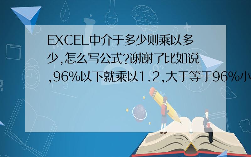 EXCEL中介于多少则乘以多少,怎么写公式?谢谢了比如说,96%以下就乘以1.2,大于等于96%小97%就乘以1.3,大于等于97%小98%就乘以1.4,大于等于98%就乘以1.5   是用IF吗?谢谢了