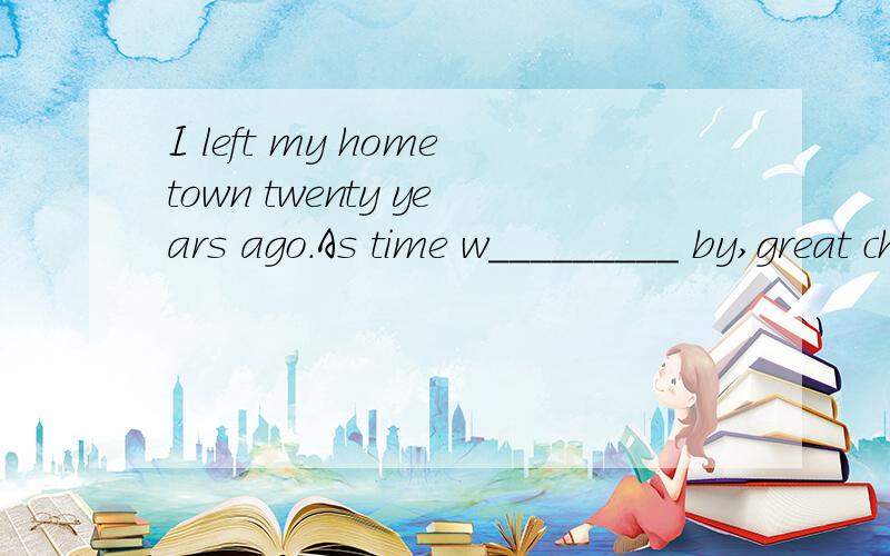 I left my hometown twenty years ago.As time w_________ by,great changes took place in my home village.There u______ to be many old low houses in the village.A lot of houses w_________ built fifty years ago.And there wasn’t a cinema o________ any bi