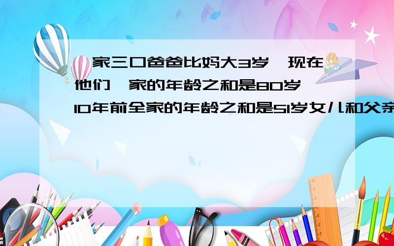 一家三口爸爸比妈大3岁,现在他们一家的年龄之和是80岁,10年前全家的年龄之和是51岁女儿和父亲今年?