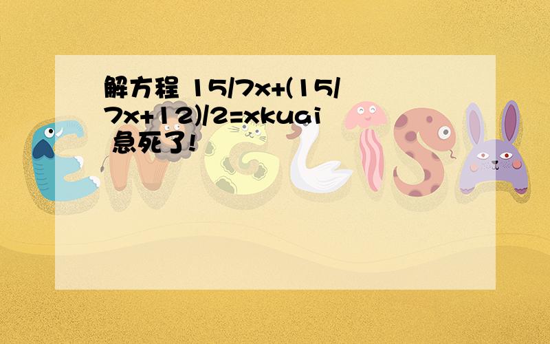 解方程 15/7x+(15/7x+12)/2=xkuai 急死了!