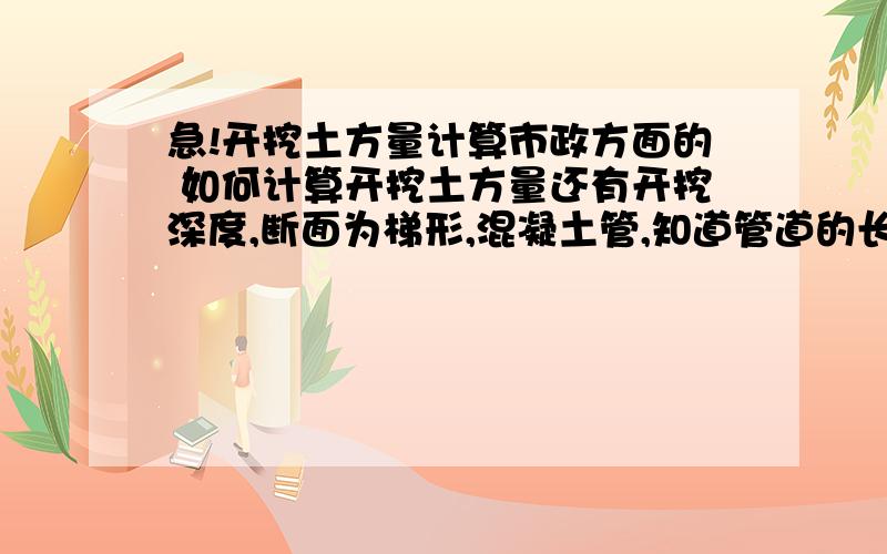 急!开挖土方量计算市政方面的 如何计算开挖土方量还有开挖深度,断面为梯形,混凝土管,知道管道的长度和坡度,还要知道什么啊,计算公式是怎样的 满意再追加分