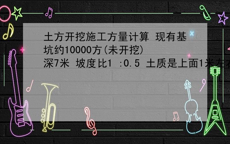 土方开挖施工方量计算 现有基坑约10000方(未开挖) 深7米 坡度比1 :0.5 土质是上面1米左右建筑垃圾 2米左右沙质土壤 基坑四周无高大建筑物 想知道的答案有:1:计算方土出坑后的体积也就是外