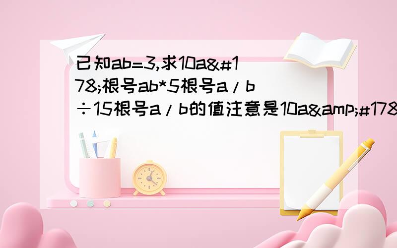 已知ab=3,求10a²根号ab*5根号a/b÷15根号a/b的值注意是10a&#178;请各位大哥大姐写出过程啊！