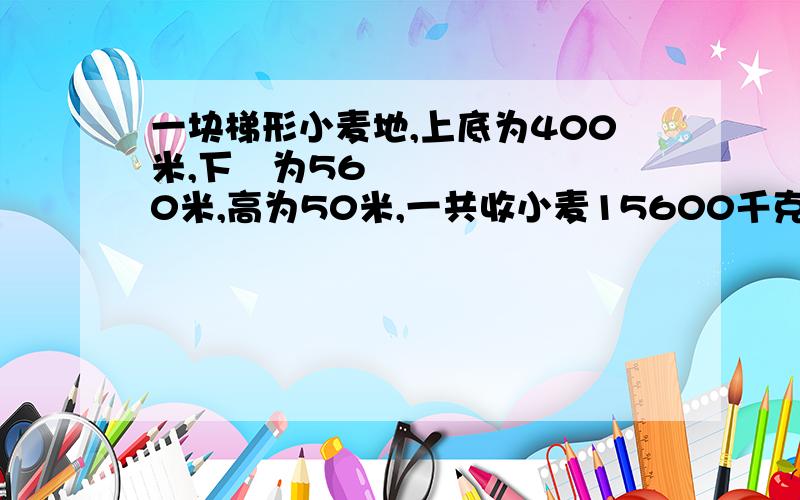 一块梯形小麦地,上底为400米,下㡳为560米,高为50米,一共收小麦15600千克,平均每公顷收小麦多少千克?