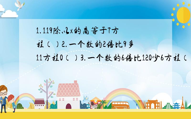 1.119除以x的商等于7方程（）2.一个数的2倍比9多11方程0（）3.一个数的6倍比120少6方程（）4.一个长方形如果长减少3厘米,这个长方形就会变成正方形.现在跟这个长方形长增加2厘米,面积增加22