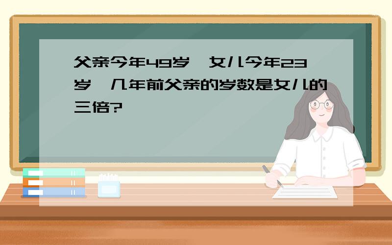 父亲今年49岁,女儿今年23岁,几年前父亲的岁数是女儿的三倍?