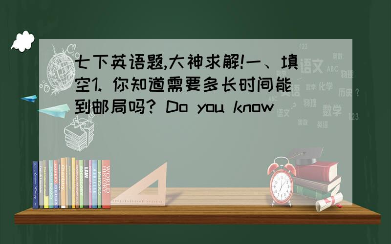 七下英语题,大神求解!一、填空1. 你知道需要多长时间能到邮局吗? Do you know_______  _______  _______ _______ to get to the post office?2. 我不确定谁是正确的.I __________  __________ __________ who is __________.3. ---