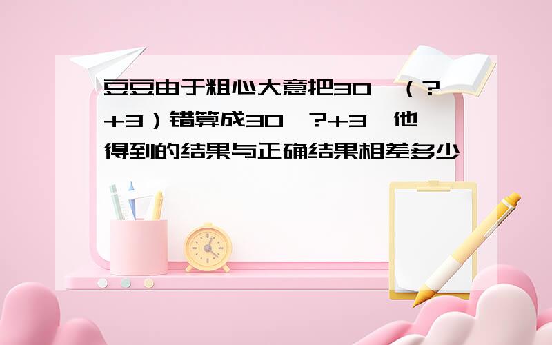 豆豆由于粗心大意把30*（?+3）错算成30*?+3,他得到的结果与正确结果相差多少