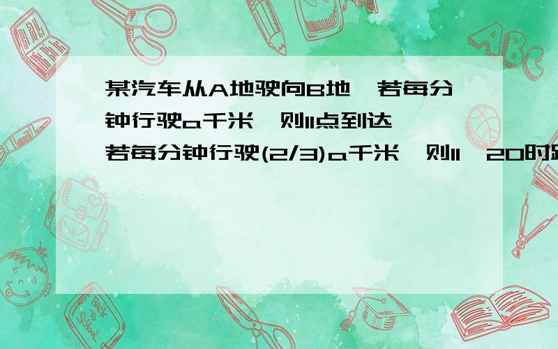 某汽车从A地驶向B地,若每分钟行驶a千米,则11点到达,若每分钟行驶(2/3)a千米,则11∶20时距离B地还有10千米；如果改变出发时间,若每分钟行驶(3/4)a千米,则11点到达,若每分钟行驶a千米,则11∶20时