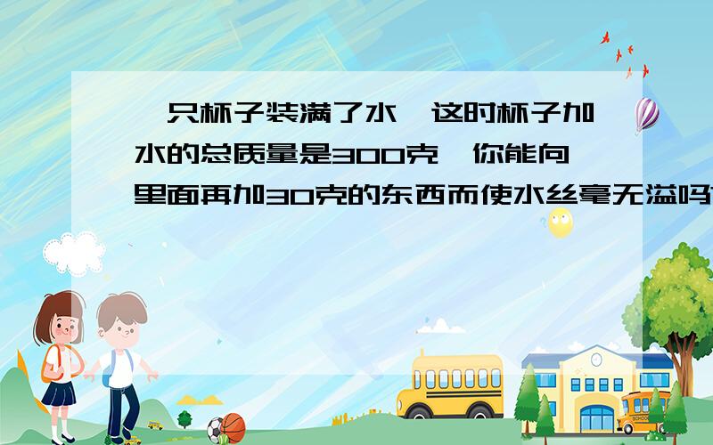 一只杯子装满了水,这时杯子加水的总质量是300克,你能向里面再加30克的东西而使水丝毫无溢吗?