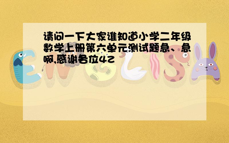 请问一下大家谁知道小学二年级数学上册第六单元测试题急、急啊,感谢各位4Z