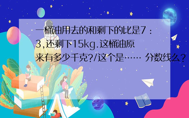 一桶油用去的和剩下的比是7：3,还剩下15kg.这桶油原来有多少千克?/这个是…… 分数线么？最好说明下，是咋推理出来滴 顺便再问一下下3*7/3+4除3/7咋简便计算