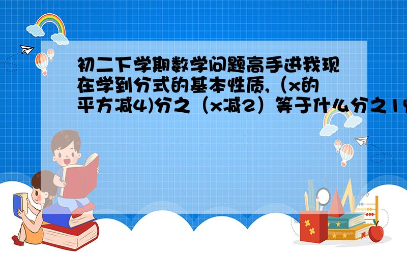 初二下学期数学问题高手进我现在学到分式的基本性质,（x的平方减4)分之（x减2）等于什么分之1快加高分