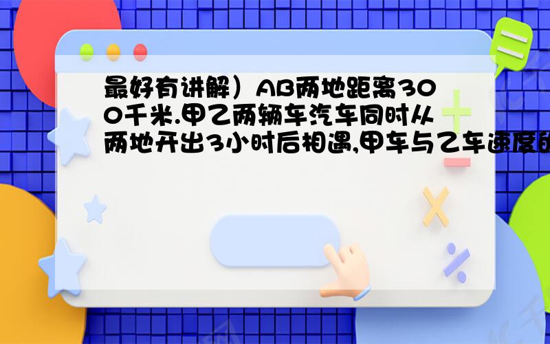 最好有讲解）AB两地距离300千米.甲乙两辆车汽车同时从两地开出3小时后相遇,甲车与乙车速度的比是2：3,求甲乙两车每小时各行多少千米?