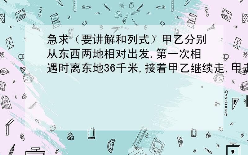 急求（要讲解和列式）甲乙分别从东西两地相对出发,第一次相遇时离东地36千米,接着甲乙继续走,甲走到西地,乙走到东地时,又相对而行,第二次相遇时离乙地45千米,问甲乙两地有多长?