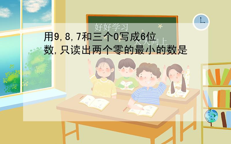 用9,8,7和三个0写成6位数,只读出两个零的最小的数是