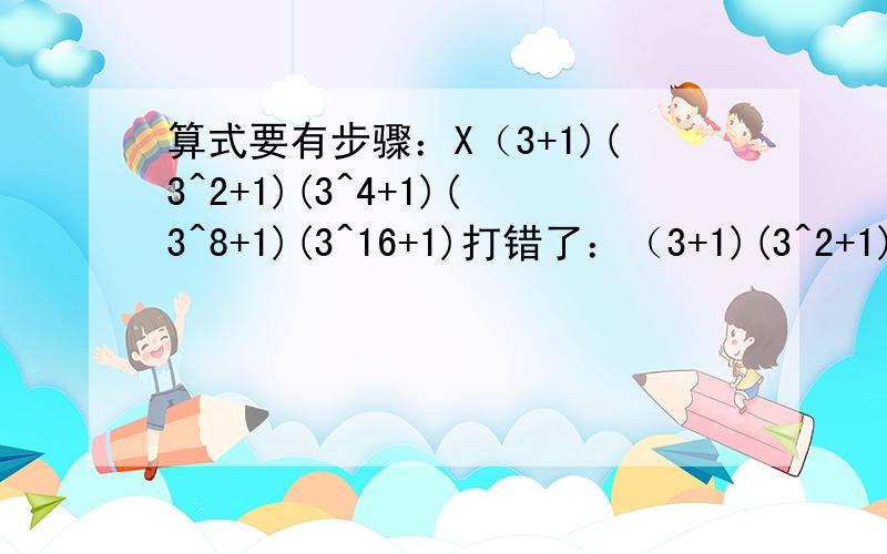 算式要有步骤：X（3+1)(3^2+1)(3^4+1)(3^8+1)(3^16+1)打错了：（3+1)(3^2+1)(3^4+1)(3^8+1)(3^16+1)