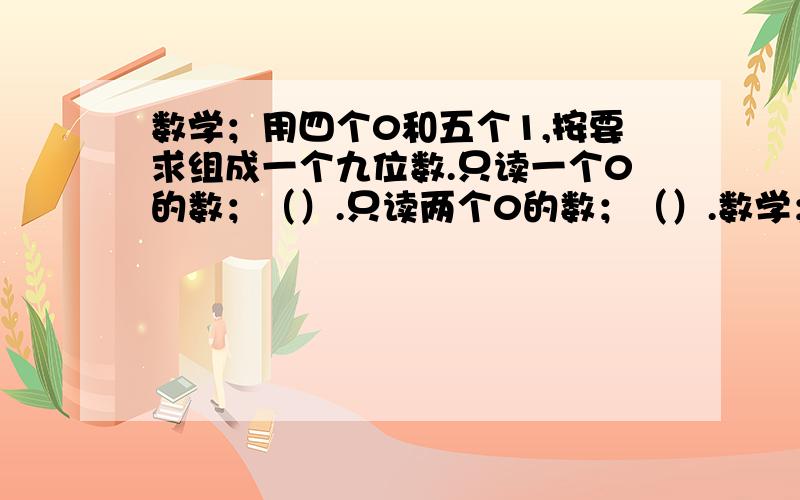 数学；用四个0和五个1,按要求组成一个九位数.只读一个0的数；（）.只读两个0的数；（）.数学；用四个0和五个1,按要求组成一个九位数.只读一个0的数；（）.只读两个0的数；（）.一个0都