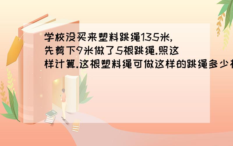 学校没买来塑料跳绳135米,先剪下9米做了5根跳绳.照这样计算.这根塑料绳可做这样的跳绳多少根?(用比例解)学校没买来塑料跳绳135米,先剪下9米做了5根跳绳.照这样计算.这根塑料绳可做这样的