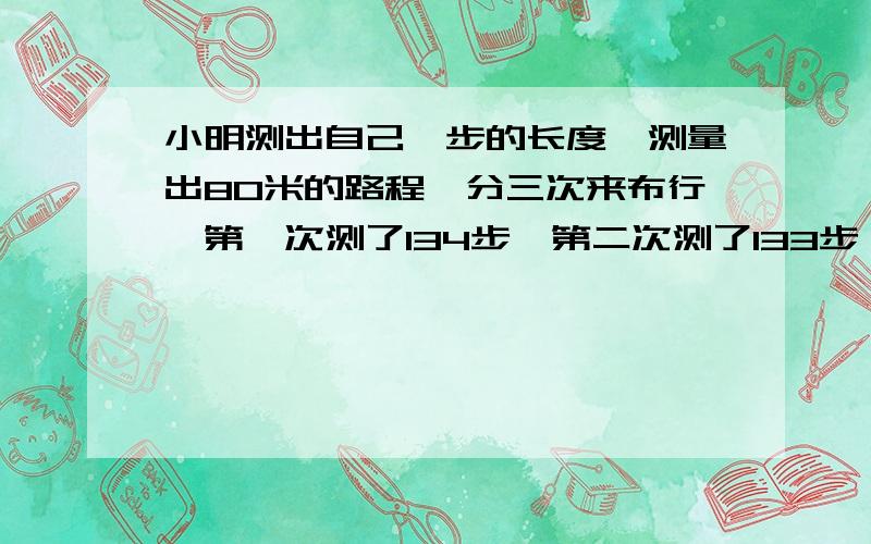 小明测出自己一步的长度,测量出80米的路程,分三次来布行,第一次测了134步,第二次测了133步,第三次走了132步,他平均走一步的长度是多少?（得数保留两位小数）