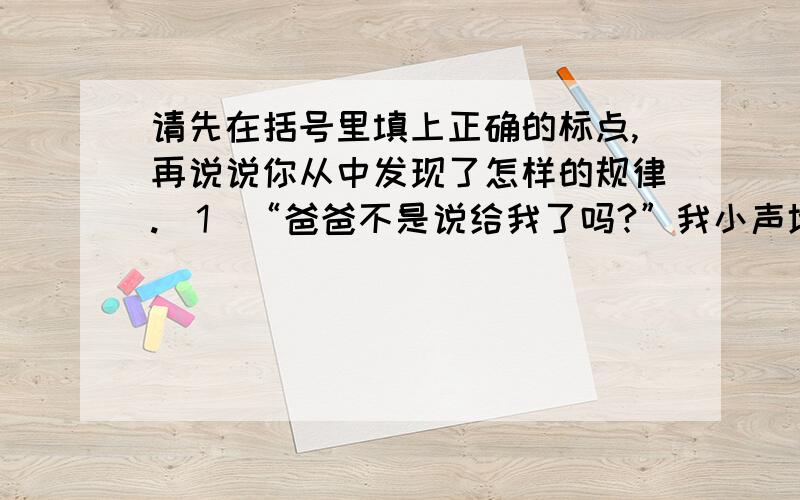 请先在括号里填上正确的标点,再说说你从中发现了怎样的规律.（1）“爸爸不是说给我了吗?”我小声地说（ ）（2）妈妈一边递过糖盒一边说（ ）“您不知道那是多么名贵的木雕!”（3）“