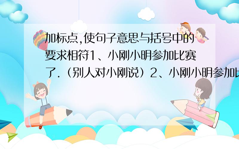 加标点,使句子意思与括号中的要求相符1、小刚小明参加比赛了.（别人对小刚说）2、小刚小明参加比赛了.（陈述二人都参加比赛)3、小刚小明参加比赛了.（小刚告诉小明参加比赛了）