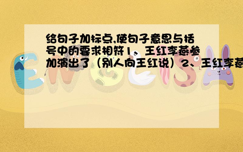 给句子加标点,使句子意思与括号中的要求相符1、王红李燕参加演出了（别人向王红说）2、王红李燕参加演出了（陈述两人都参加演出了）3、王红李燕参加演出了（王红告诉别人，李燕参加