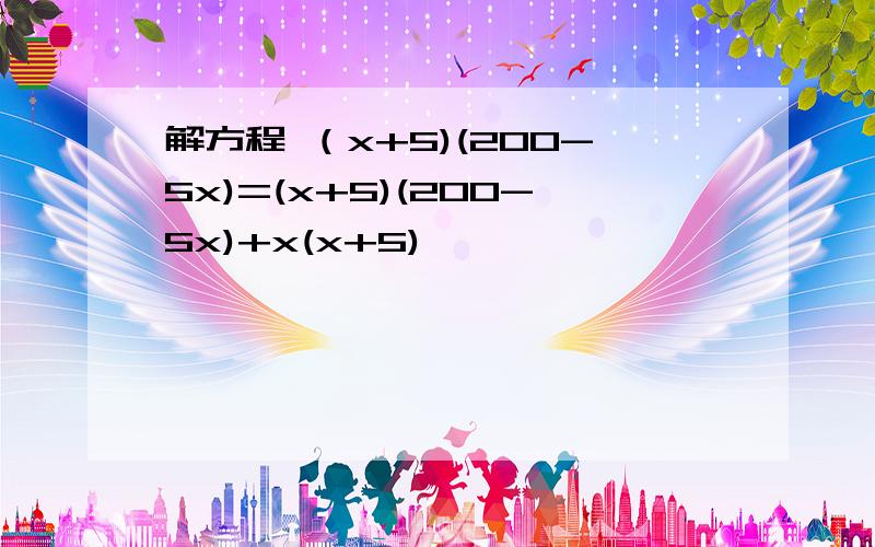 解方程 （x+5)(200-5x)=(x+5)(200-5x)+x(x+5)