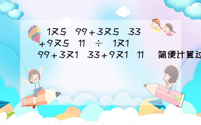 （1又5／99＋3又5／33＋9又5／11）÷（1又1／99＋3又1／33＋9又1／11） 简便计算过程,／是分...（1又5／99＋3又5／33＋9又5／11）÷（1又1／99＋3又1／33＋9又1／11）简便计算过程,／是分数线,÷是除号