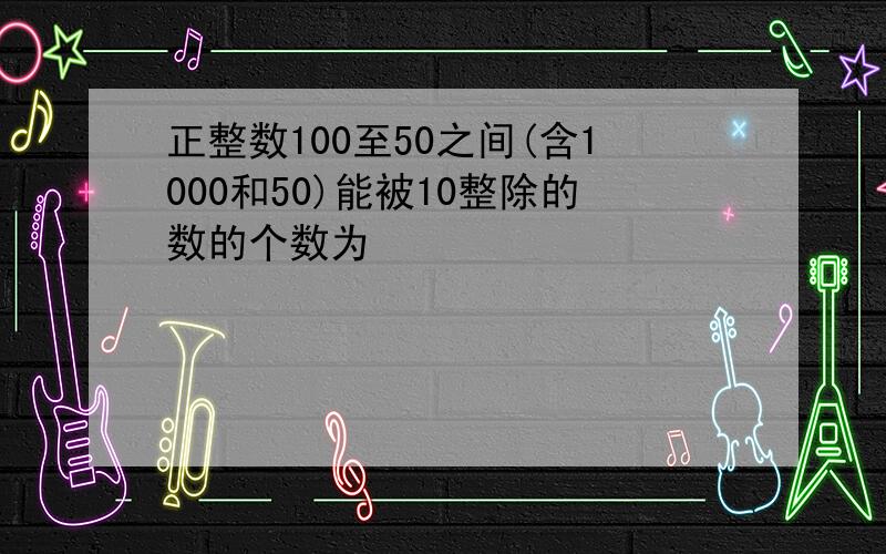 正整数100至50之间(含1000和50)能被10整除的数的个数为