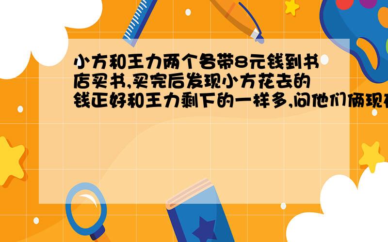 小方和王力两个各带8元钱到书店买书,买完后发现小方花去的钱正好和王力剩下的一样多,问他们俩现在一共多少钱?