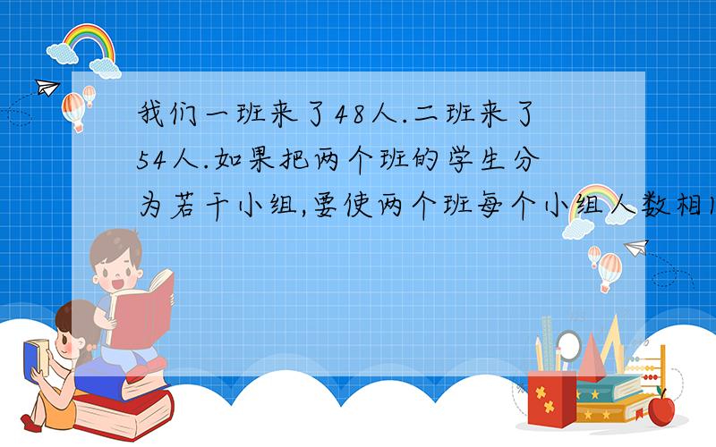 我们一班来了48人.二班来了54人.如果把两个班的学生分为若干小组,要使两个班每个小组人数相同,每组最多有多少人?