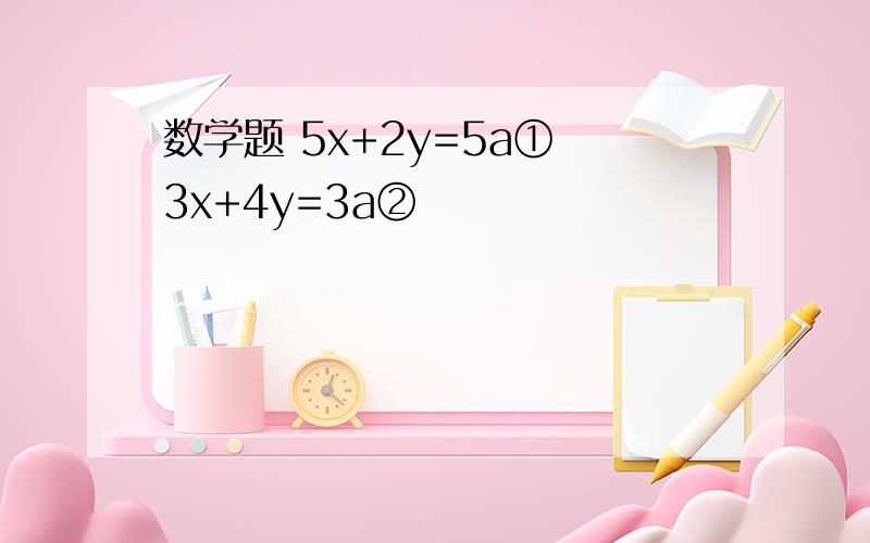 数学题 5x+2y=5a① 3x+4y=3a②