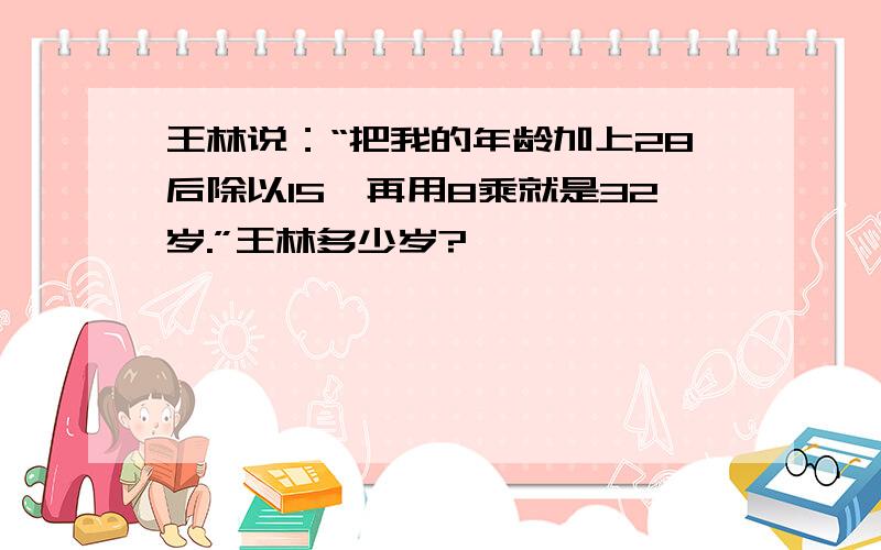 王林说：“把我的年龄加上28后除以15,再用8乘就是32岁.”王林多少岁?