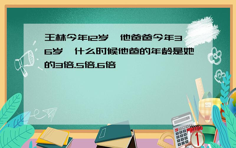 王林今年12岁,他爸爸今年36岁,什么时候他爸的年龄是她的3倍.5倍.6倍