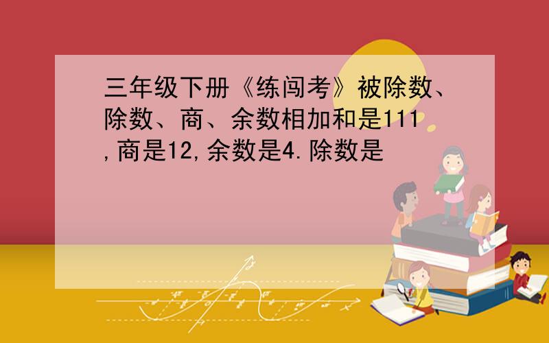 三年级下册《练闯考》被除数、除数、商、余数相加和是111,商是12,余数是4.除数是