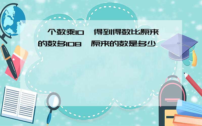 一个数乘10,得到得数比原来的数多108,原来的数是多少