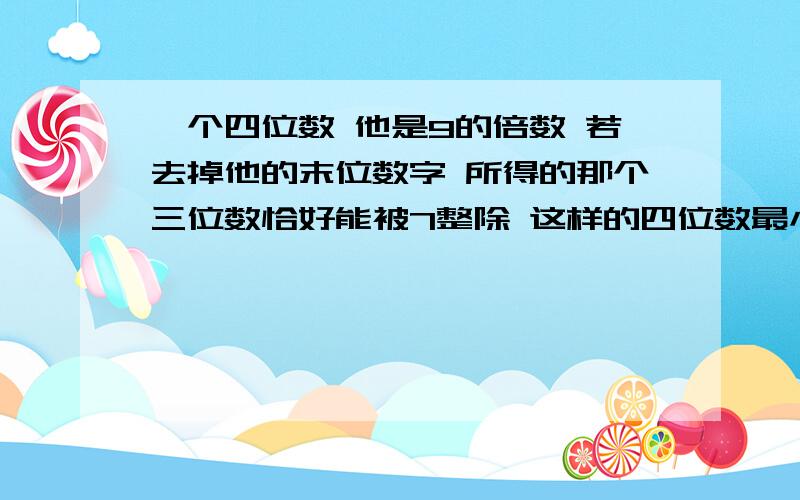 一个四位数 他是9的倍数 若去掉他的末位数字 所得的那个三位数恰好能被7整除 这样的四位数最小是