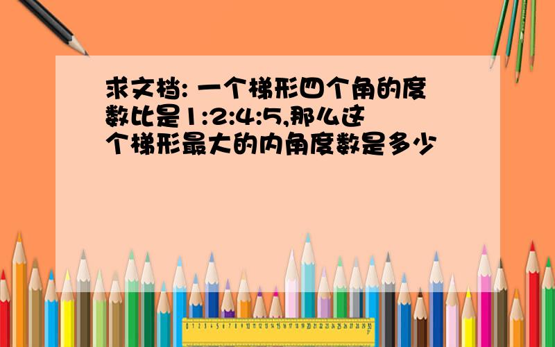 求文档: 一个梯形四个角的度数比是1:2:4:5,那么这个梯形最大的内角度数是多少