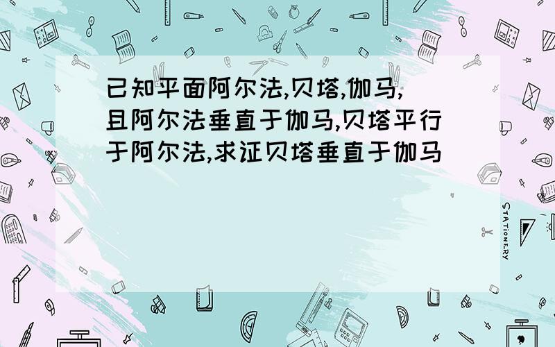 已知平面阿尔法,贝塔,伽马,且阿尔法垂直于伽马,贝塔平行于阿尔法,求证贝塔垂直于伽马