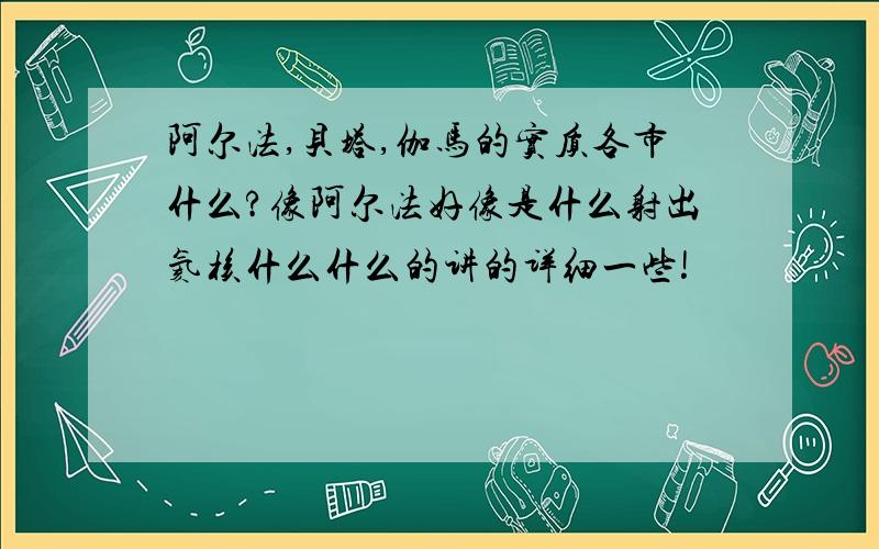 阿尔法,贝塔,伽马的实质各市什么?像阿尔法好像是什么射出氦核什么什么的讲的详细一些!