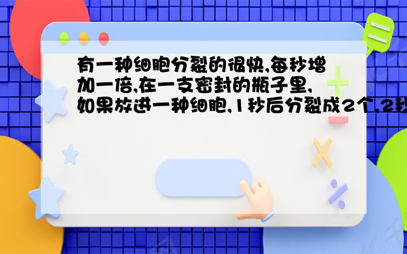 有一种细胞分裂的很快,每秒增加一倍,在一支密封的瓶子里,如果放进一种细胞,1秒后分裂成2个,2秒后分裂成4个,…….这样经过2分钟后,整个瓶子里就充满了这样的细胞,经过几秒后细胞总数达