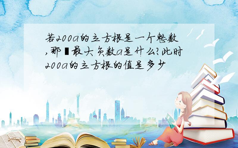 若200a的立方根是一个整数,那麽最大负数a是什么?此时200a的立方根的值是多少