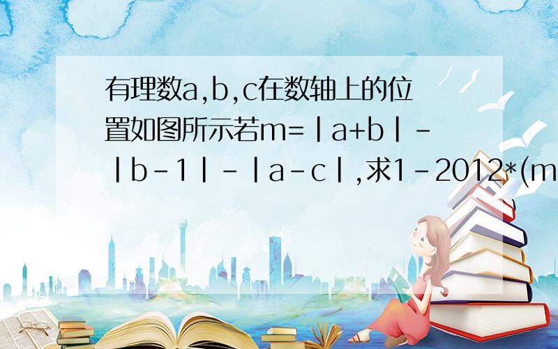 有理数a,b,c在数轴上的位置如图所示若m=|a+b|-|b-1|-|a-c|,求1-2012*(m+c）的2015次方的值b a c─┴────┴──┴───┴─┴─＞0 1