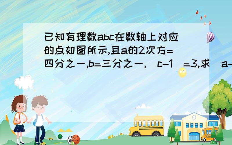 已知有理数abc在数轴上对应的点如图所示,且a的2次方=四分之一,b=三分之一,|c-1|=3,求（a-b)的2次方-a分之b+c分之ab的2次方的值.c a 0 b